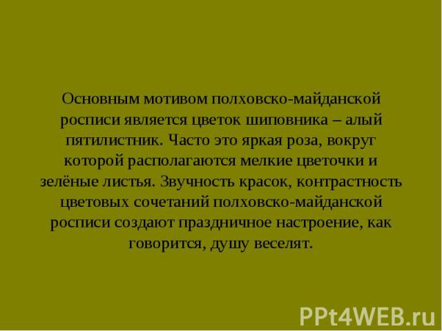 Основным мотивом полховско-майданской росписи является цветок шиповника – алый пятилистник. Часто это яркая роза, вокруг которой располагаются мелкие цветочки и зелёные листья. Звучность красок, контрастность цветовых сочетаний полховско-майданской …