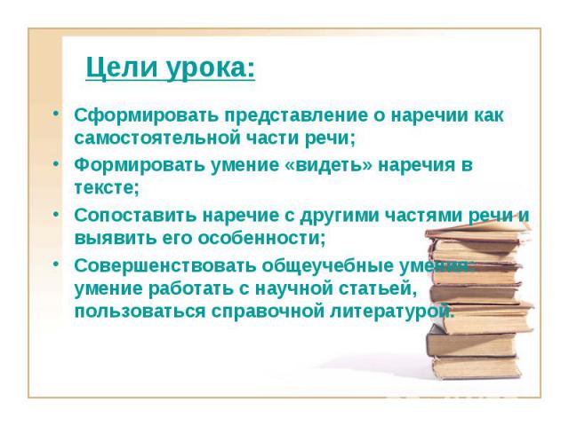 Цели урока:Сформировать представление о наречии как самостоятельной части речи;Формировать умение «видеть» наречия в тексте;Сопоставить наречие с другими частями речи и выявить его особенности; Совершенствовать общеучебные умения: умение работать с …