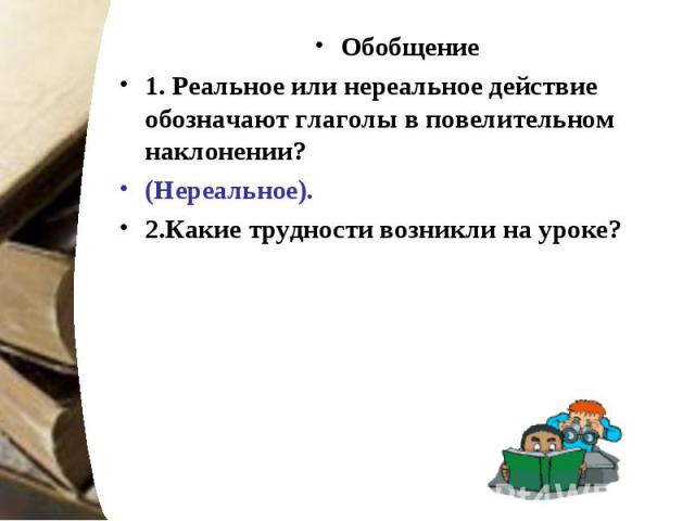 Обобщение1. Реальное или нереальное действие обозначают глаголы в повелительном наклонении?(Нереальное).2.Какие трудности возникли на уроке?