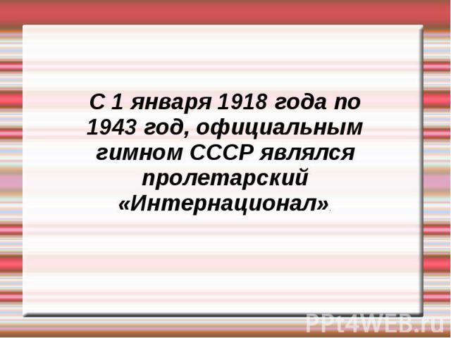 С 1 января 1918 года по 1943 год, официальным гимном СССР являлся пролетарский «Интернационал».