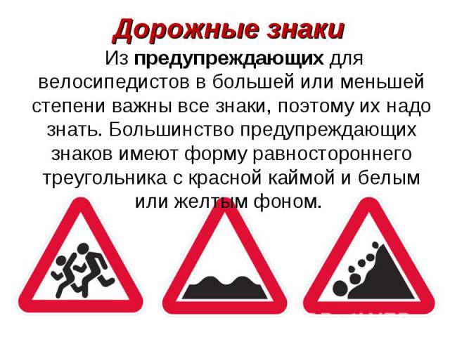 Дорожные знаки Из предупреждающих для велосипедистов в большей или меньшей степени важны все знаки, поэтому их надо знать. Большинство предупреждающих знаков имеют форму равностороннего треугольника с красной каймой и белым или желтым фоном.