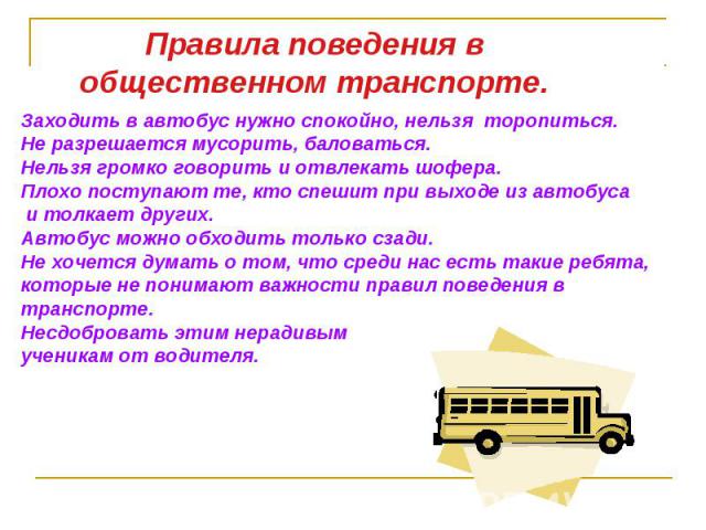 Правила поведения в общественном транспорте.Заходить в автобус нужно спокойно, нельзя торопиться. Не разрешается мусорить, баловаться. Нельзя громко говорить и отвлекать шофера.Плохо поступают те, кто спешит при выходе из автобуса и толкает других. …