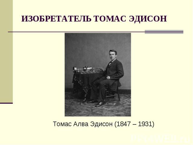 ИЗОБРЕТАТЕЛЬ ТОМАС ЭДИСОНТомас Алва Эдисон (1847 – 1931)