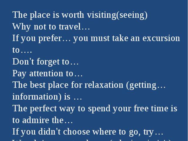How to advertise the placeThe place is worth visiting(seeing)Why not to travel…If you prefer… you must take an excursion to….Don’t forget to…Pay attention to…The best place for relaxation (getting…information) is …The perfect way to spend your free …