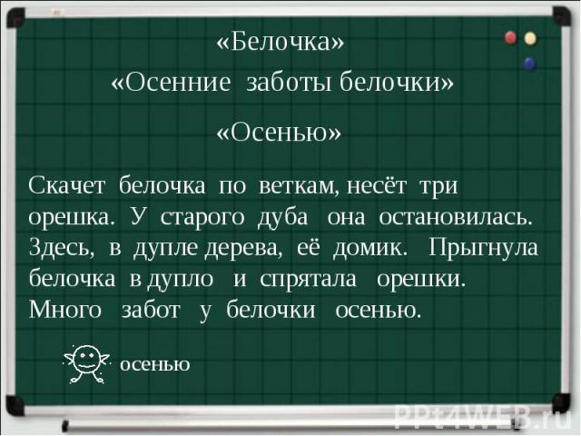 «Белочка»«Осенние заботы белочки» «Осенью»Скачет белочка по веткам, несёт три орешка. У старого дуба она остановилась. Здесь, в дупле дерева, её домик. Прыгнула белочка в дупло и спрятала орешки. Много забот у белочки осенью.