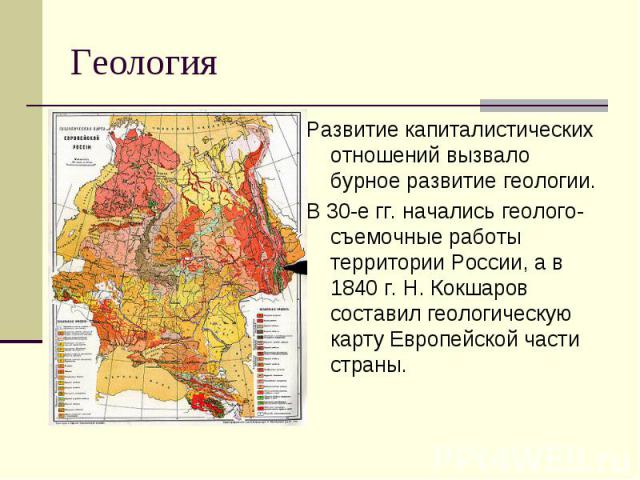 ГеологияРазвитие капиталистических отношений вызвало бурное развитие геологии.В 30-е гг. начались геолого-съемочные работы территории России, а в 1840 г. Н. Кокшаров составил геологическую карту Европейской части страны.