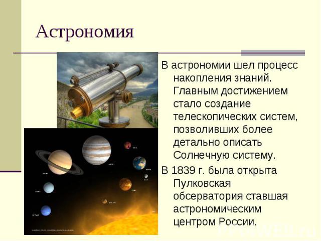 АстрономияВ астрономии шел процесс накопления знаний. Главным достижением стало создание телескопических систем, позволивших более детально описать Солнечную систему.В 1839 г. была открыта Пулковская обсерватория ставшая астрономическим центром России.