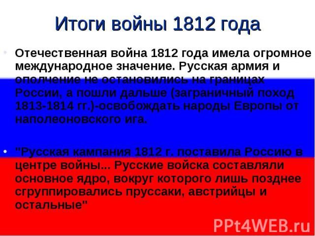 Итоги войны 1812 годаОтечественная война 1812 года имела огромное международное значение. Русская армия и ополчение не остановились на границах России, а пошли дальше (заграничный поход 1813-1814 гг.)-освобождать народы Европы от наполеоновского ига…