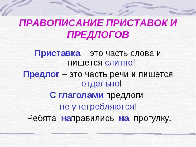 ПРАВОПИСАНИЕ ПРИСТАВОК И ПРЕДЛОГОВПриставка – это часть слова и пишется слитно!Предлог – это часть речи и пишется отдельно!С глаголами предлоги не употребляются! Ребята направились на прогулку.