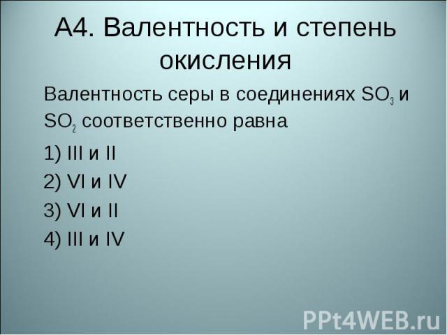 А4. Валентность и степень окисленияВалентность серы в соединениях SO3 и SO2 соответственно равна  1) III и II2) VI и IV3) VI и II4) III и IV
