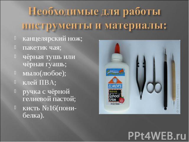 Необходимые для работы инструменты и материалы: канцелярский нож;пакетик чая;чёрная тушь или чёрная гуашь;мыло(любое);клей ПВА;ручка с чёрной гелиевой пастой;кисть №16(пони-белка).