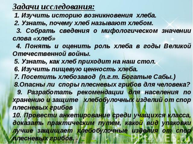 Задачи исследования: 1. Изучить историю возникновения хлеба. 2. Узнать, почему хлеб называют хлебом. 3. Собрать сведения о мифологическом значении слова «хлеб» 4. Понять и оценить роль хлеба в годы Великой Отечественной войны. 5. Узнать, как хлеб пр…