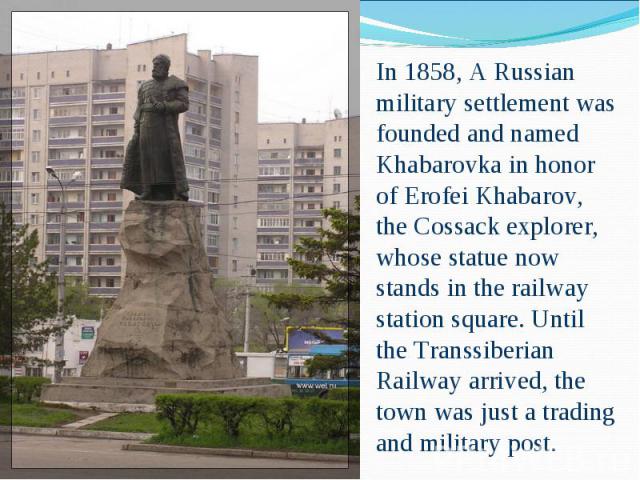 In 1858, A Russian military settlement was founded and named Khabarovka in honor of Erofei Khabarov, the Cossack explorer, whose statue now stands in the railway station square. Until the Transsiberian Railway arrived, the town was just a trading an…