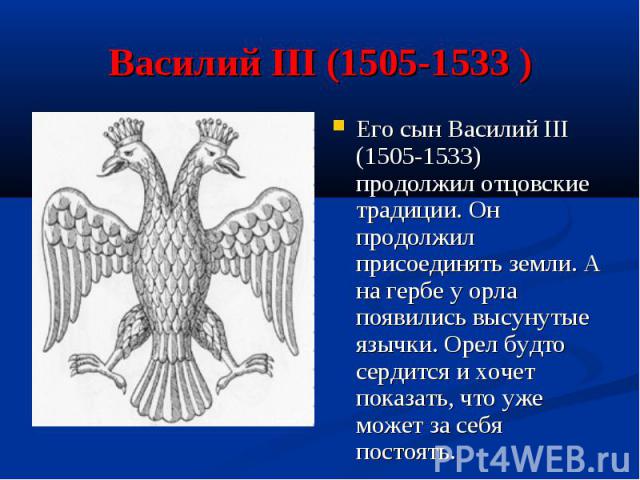 Василий III (1505-1533 )Его сын Василий III (1505-1533) продолжил отцовские традиции. Он продолжил присоединять земли. А на гербе у орла появились высунутые язычки. Орел будто сердится и хочет показать, что уже может за себя постоять.