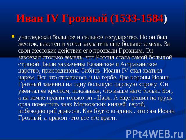 Иван IV Грозный (1533-1584) унаследовал большое и сильное государство. Но он был жесток, властен и хотел захватить еще больше земель. За свои жестокие действия его прозвали Грозным. Он завоевал столько земель, что Россия стала самой большой страной.…