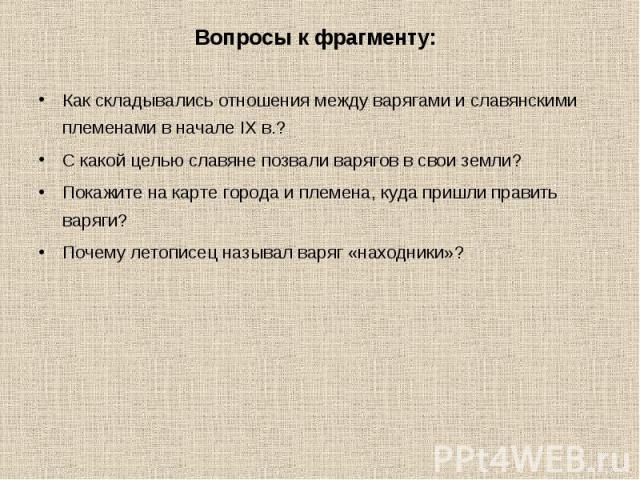 Вопросы к фрагменту: Как складывались отношения между варягами и славянскими племенами в начале IX в.?С какой целью славяне позвали варягов в свои земли?Покажите на карте города и племена, куда пришли править варяги? Почему летописец называл варяг «…