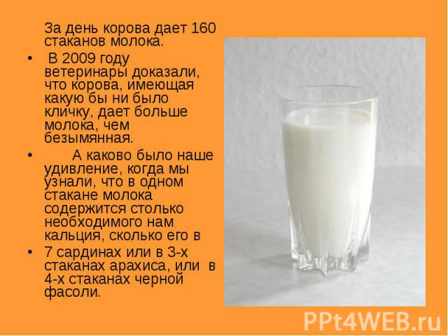 За день корова дает 160 стаканов молока. В 2009 году ветеринары доказали, что корова, имеющая какую бы ни было кличку, дает больше молока, чем безымянная.А каково было наше удивление, когда мы узнали, что в одном стакане молока содержится столько не…