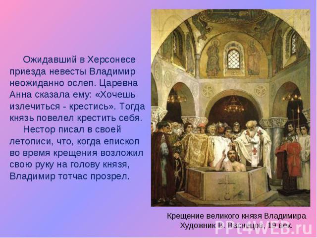 Ожидавший в Херсонесе приезда невесты Владимир неожиданно ослеп. Царевна Анна сказала ему: «Хочешь излечиться - крестись». Тогда князь повелел крестить себя. Нестор писал в своей летописи, что, когда епископ во время крещения возложил свою руку на г…
