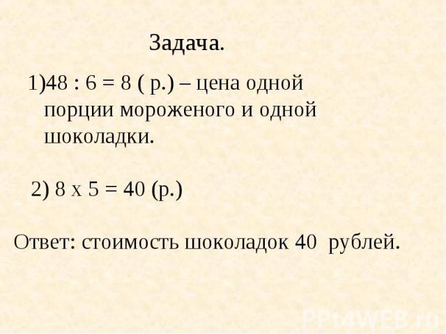 Задача.48 : 6 = 8 ( р.) – цена одной порции мороженого и одной шоколадки. 2) 8 х 5 = 40 (р.) Ответ: стоимость шоколадок 40 рублей.