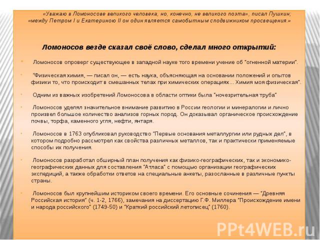 «Уважаю в Ломоносове великого человека, но, конечно, не великого поэта», писал Пушкин; «между Петром I и Екатериною II он один является самобытным сподвижником просвещения.»Ломоносов везде сказал своё слово, сделал много открытий: Ломоносов опроверг…