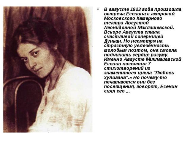 В августе 1923 года произошла встреча Есенина с актрисой Московского Камерного театра Августой Леонидовной Миклашевской. Вскоре Августа стала счастливой соперницей Дункан. Но несмотря на страстную увлечённость молодым поэтом, она смогла подчинить се…