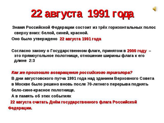 22 августа 1991 года Знамя Российской Федерации состоит из трёх горизонтальных полос сверху вниз: белой, синей, красной. Оно было утверждено 22 августа 1991 года Согласно закону о Государственном флаге, принятом в 2000 году – это прямоугольное полот…