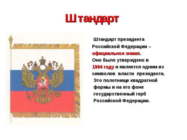 Штандарт Штандарт президента Российской Федерации – официальное знамя. Оно было утверждено в 1994 году и является одним из символов власти президента. Это полотнище квадратной формы и на его фоне государственный герб Российской Федерации.
