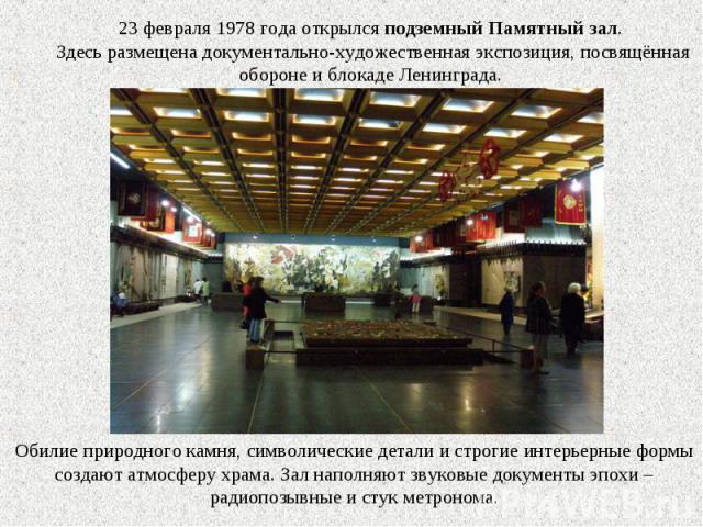 23 февраля 1978 года открылся подземный Памятный зал. Здесь размещена документально-художественная экспозиция, посвящённая обороне и блокаде Ленинграда.Обилие природного камня, символические детали и строгие интерьерные формы создают атмосферу храма…