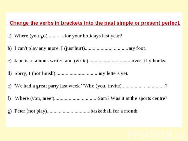 Change the verbs in brackets into the past simple or present perfect.a) Where (you go).............for your holidays last year?b) I can't play any more. I (just hurt).................................my foot.c) Jane is a famous writer, and (write)...…