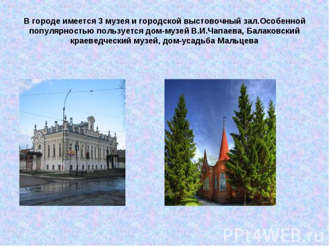 В городе имеется 3 музея и городской выстовочный зал.Особенной популярностью пользуется дом-музей В.И.Чапаева, Балаковский краеведческий музей, дом-усадьба Мальцева