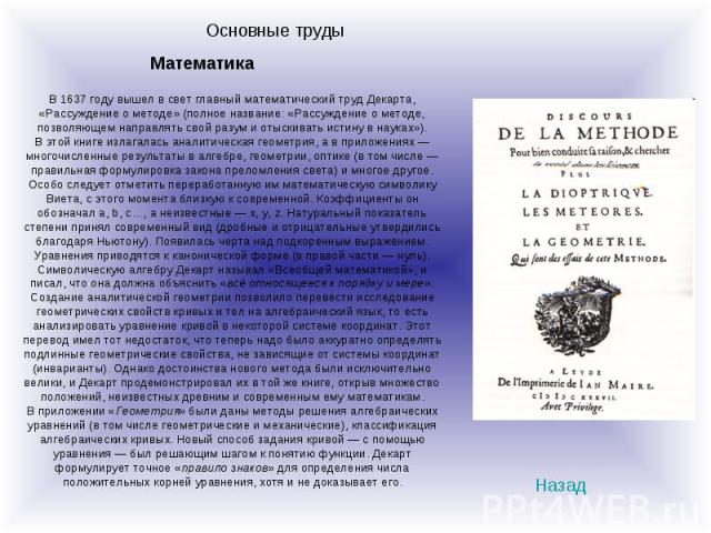 Основные трудыВ 1637 году вышел в свет главный математический труд Декарта, «Рассуждение о методе» (полное название: «Рассуждение о методе, позволяющем направлять свой разум и отыскивать истину в науках»).В этой книге излагалась аналитическая геомет…