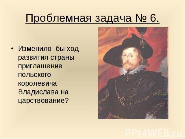 Проблемная задача № 6.Изменило бы ход развития страны приглашение польского королевича Владислава на царствование?