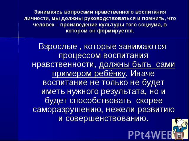 Занимаясь вопросами нравственного воспитания личности, мы должны руководствоваться и помнить, что человек – произведение культуры того социума, в котором он формируется. Взрослые , которые занимаются процессом воспитания нравственности, должны быть …