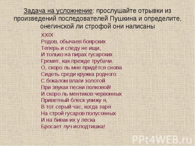 Задача на усложнение: прослушайте отрывки из произведений последователей Пушкина и определите, онегинской ли строфой они написаныXXIXРодов, обычаев боярскихТеперь и следу не ищи,И только на пирах гусарскихГремят, как прежде трубачи.О, скоро ль мне п…