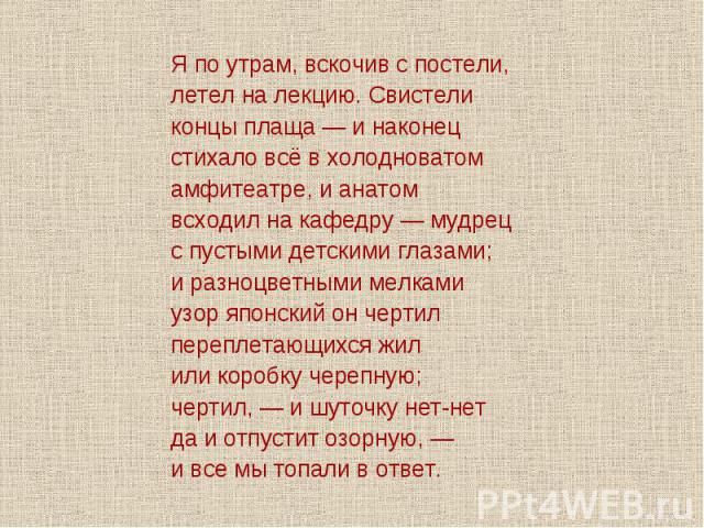 Я по утрам, вскочив с постели,летел на лекцию. Свистеликонцы плаща — и наконецстихало всё в холодноватомамфитеатре, и анатомвсходил на кафедру — мудрецс пустыми детскими глазами;и разноцветными мелкамиузор японский он чертилпереплетающихся жилили ко…