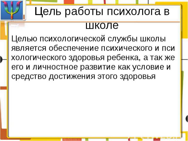 Цель работы психолога в школеЦелью психологической службы школы является обеспечение психического и психологического здоровья ребенка, а так же его и личностное развитие как условие и средство достижения этого здоровья