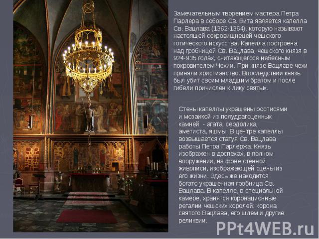 Замечательным творением мастера Петра Парлера в соборе Св. Вита является капелла Св. Вацлава (1362-1364), которую называют настоящей сокровищнецей чешского готического искусства. Капелла построена над гробницей Св. Вацлава, чешского князя в 924-935 …