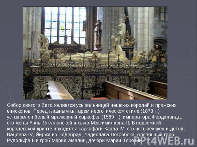 Собор святого Вита является усыпальницей чешских королей и пражских епископов. Перед главным алтарем неоготическом стиле (1873 г.) установлен белый мраморный саркофаг (1589 г.). императора Фердинанда, его жены Анны Ягеллонской и сына Максимилиана II…
