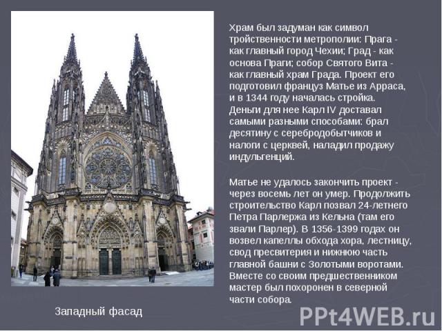 Храм был задуман как символ тройственности метрополии: Прага - как главный город Чехии; Град - как основа Праги; собор Святого Вита - как главный храм Града. Проект его подготовил француз Матье из Арраса, и в 1344 году началась стройка. Деньги для н…
