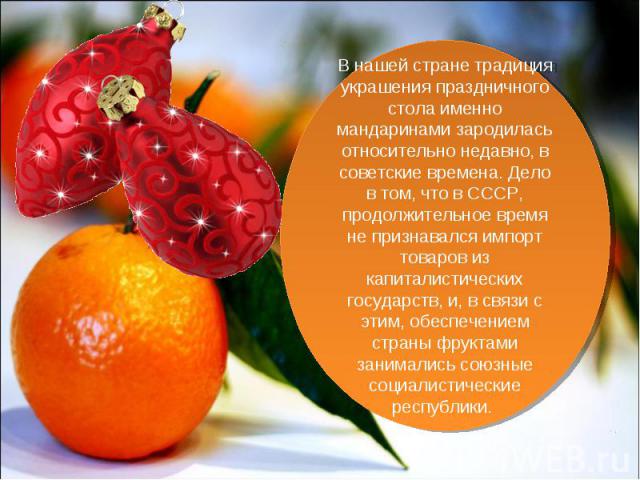 В нашей стране традиция украшения праздничного стола именно мандаринами зародилась относительно недавно, в советские времена. Дело в том, что в СССР, продолжительное время не признавался импорт товаров из капиталистических государств, и, в связи с э…