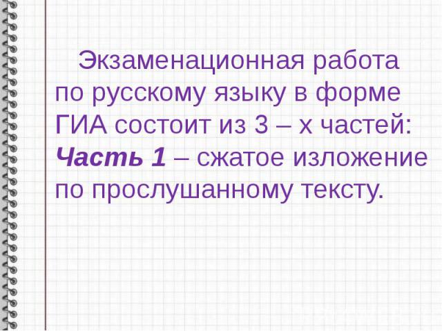 Экзаменационная работа по русскому языку в форме ГИА состоит из 3 – х частей:Часть 1 – сжатое изложение по прослушанному тексту.