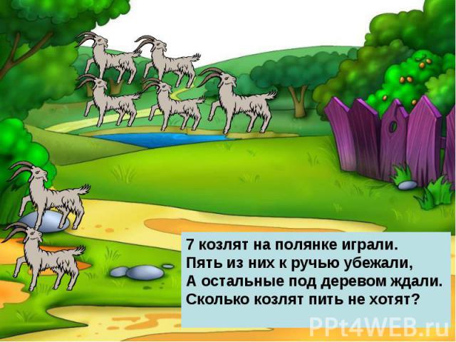7 козлят на полянке играли.Пять из них к ручью убежали,А остальные под деревом ждали.Сколько козлят пить не хотят?