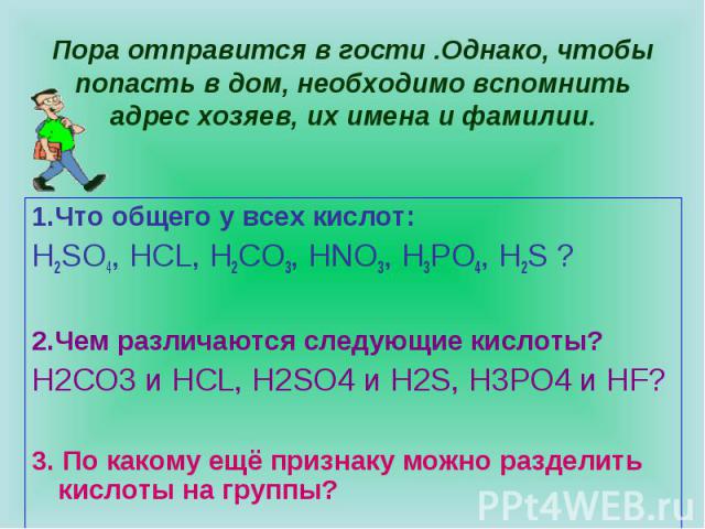 Пора отправится в гости .Однако, чтобы попасть в дом, необходимо вспомнить адрес хозяев, их имена и фамилии.1.Что общего у всех кислот:H2SO4, HCL, H2CO3, HNO3, H3PO4, H2S ?2.Чем различаются следующие кислоты?H2CO3 и HCL, H2SO4 и H2S, H3PO4 и НF?3. П…
