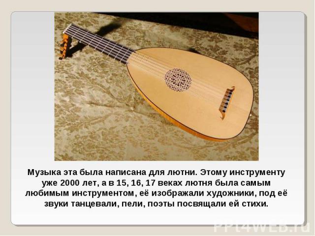 Музыка эта была написана для лютни. Этому инструменту уже 2000 лет, а в 15, 16, 17 веках лютня была самым любимым инструментом, её изображали художники, под её звуки танцевали, пели, поэты посвящали ей стихи.