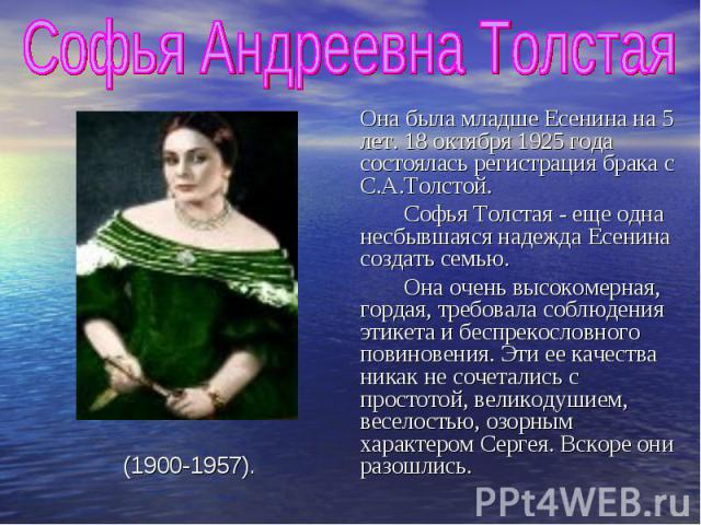 Софья Андреевна Толстая Она была младше Есенина на 5 лет. 18 октября 1925 года состоялась регистрация брака с С.А.Толстой. Софья Толстая - еще одна несбывшаяся надежда Есенина создать семью. Она очень высокомерная, гордая, требовала соблюдения этике…