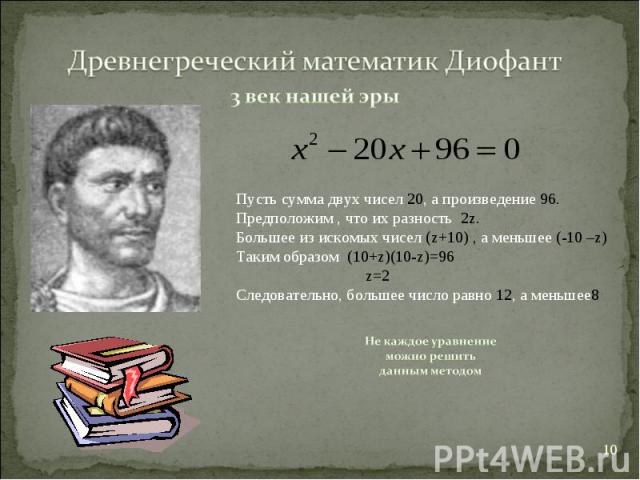 Древнегреческий математик Диофант3 век нашей эрыПусть сумма двух чисел 20, а произведение 96. Предположим , что их разность 2z.Большее из искомых чисел (z+10) , а меньшее (-10 –z)Таким образом (10+z)(10-z)=96 z=2Следовательно, большее число равно 12…