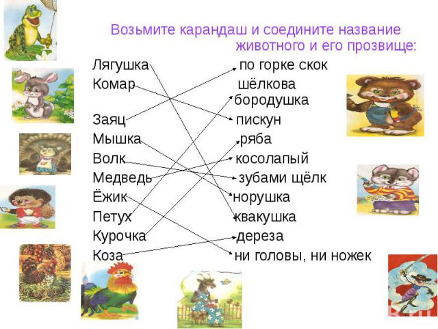 Возьмите карандаш и соедините название животного и его прозвище:Лягушка по горке скокКомар шёлкова бородушкаЗаяц пискунМышка рябаВолк косолапыйМедведь зубами щёлкЁжик норушкаПетух квакушкаКурочка дерезаКоза ни головы, ни ножек