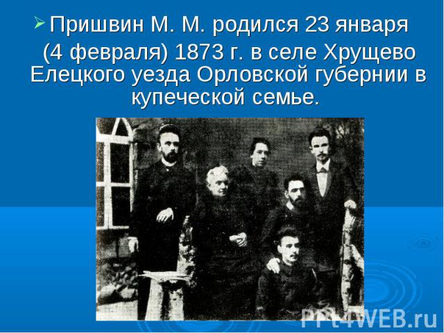 Пришвин М. М. родился 23 января (4 февраля) 1873 г. в селе Хрущево Елецкого уезда Орловской губернии в купеческой семье.
