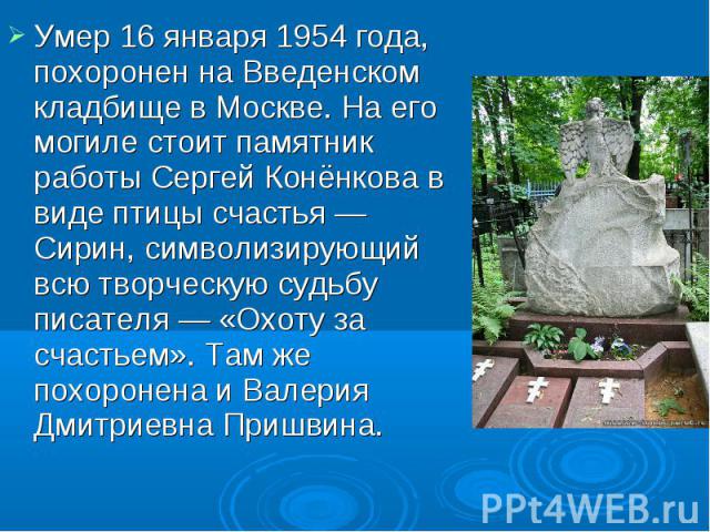 Умер 16 января 1954 года, похоронен на Введенском кладбище в Москве. На его могиле стоит памятник работы Сергей Конёнкова в виде птицы счастья — Сирин, символизирующий всю творческую судьбу писателя — «Охоту за счастьем». Там же похоронена и Валерия…