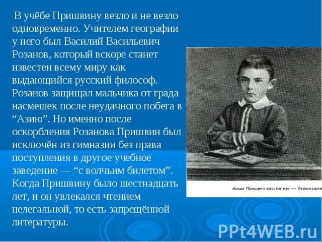 В учёбе Пришвину везло и не везло одновременно. Учителем географии у него был Василий Васильевич Розанов, который вскоре станет известен всему миру как выдающийся русский философ. Розанов защищал мальчика от града насмешек после неудачного побега в …